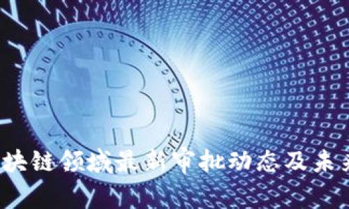 2023年区块链领域最新审批动态及未来趋势分析